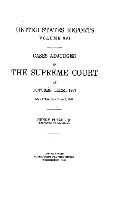handle is hein.usreports/usrep391 and id is 1 raw text is: UNITED STATES REPORTS
VOLUME 391
CASES ADJUDGED
IN
THE SUPREME COURT
AT

OCTOBER TERM, 1967
MAY 6 THROUGH JUNE 7, 1968
HENRY PUTZEL, jr.
REPORTER OF DECISIONS
UNITED STATES
GOVERNMENT PRINTING OFFICE
WASHINGTON 1968


