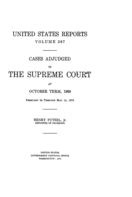 handle is hein.usreports/usrep397 and id is 1 raw text is: UNITED STATES REPORTS
VOLUME 397
CASES ADJUDGED
IN
THE SUPREME COURT
AT

OCTOBER TERM, 1969
FEBRUARY 24 THROUGH MAY 14, 1970
HENRY PUTZEL, jr.
REPORTER OF DECISIONS
UNITED STATES
GOVERNMENT PRINTING OFFICE
. WASHINGTON : 1970



