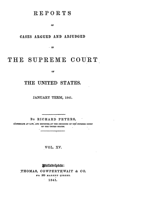 handle is hein.usreports/usrep40 and id is 1 raw text is: REPORTS
OF
CASES ARGUED AND ADJUDGED
- IN

THE SUPREME COURT
OF
THE UNITED STATES.
JANUARY TERM, 1841.
By RICHARD PETERS,
ChmNrHSLW  AT LAW,'AND nEPORTER' OF THE DECISIONS OF THE SUPREME COURT
OF THE UNITED STATES.
VOL. XV.
THOMAS, COWPERTHWAIT & CO.
if a. 253 XARXXT STREET.
1841.



