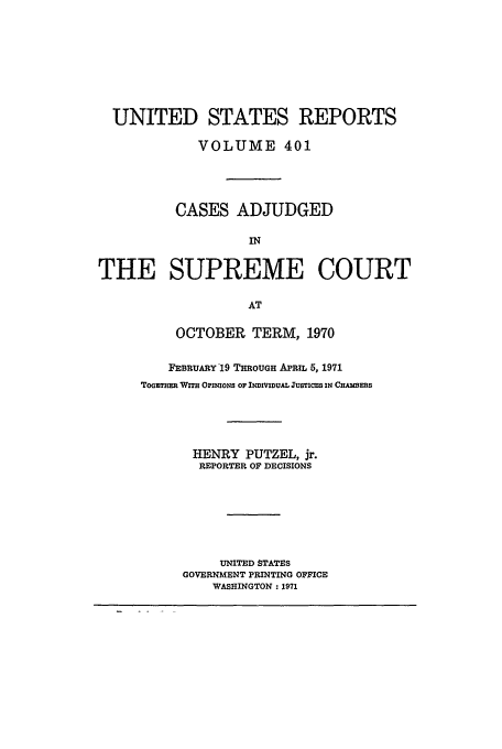 handle is hein.usreports/usrep401 and id is 1 raw text is: UNITED STATES REPORTS
VOLUME 401
CASES ADJUDGED
IN
THE SUPREME COURT
AT

OCTOBER TERM, 1970
FEBRUARY '19 THROUGH APRIL 5, 1971
ToETE WiH OPINIONS OF INDIVIDUAL usTIcEs IN CmmERS
HENRY PUTZEL, jr.
REPORTER OF DECISIONS
UNITED STATES
GOVERNMENT PRINTING OFFICE
WASHINGTON: 1971


