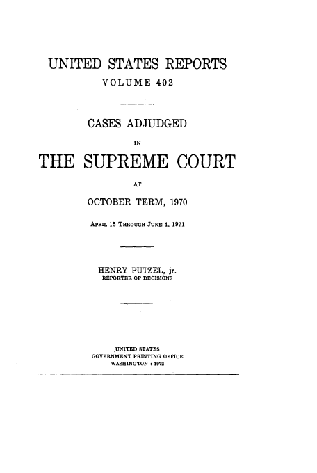 handle is hein.usreports/usrep402 and id is 1 raw text is: UNITED STATES REPORTS
VOLUME 402
CASES ADJUDGED
IN
THE SUPREME COURT
AT

OCTOBER TERM, 1970
APRIL 15 THROUGH JUNE 4, 1971
HENRY PUTZEL, jr.
REPORTER OF DECISIONS
UNITED STATES
GOVERNMENT PRINTING OFFICE
WASHINGTON : 1972


