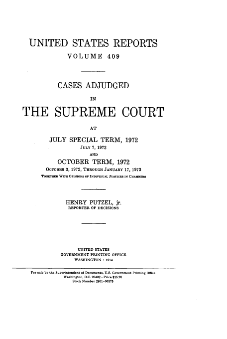 handle is hein.usreports/usrep409 and id is 1 raw text is: UNITED STATES REPORTS
VOLUME 409
CASES ADJUDGED
IN
THE SUPREME COURT
AT

JULY SPECIAL TERM, 1972
JULY 7, 1972
AND
OCTOBER TERM, 1972
OCTOBER 3, 1972, THROUGH JANUARY 17, 1973
TOGETHER WITH OPINIONS OP INDIVIDUAL JUSTICES IN CHAMBERS

HENRY PUTZEL, jr.
REPORTER OF DECISIONS
UNITED STATES
GOVERNMENT PRINTING OFFICE
WASHINGTON :1974

For sale by the Superintendent of Documents, U.S. Government Printing Office
Washington, D.C. 20402 - Price $15.70
Stock Number 2801-00375


