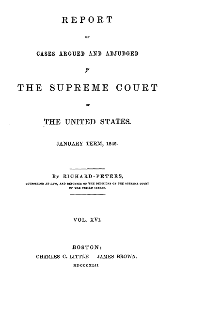 handle is hein.usreports/usrep41 and id is 1 raw text is: REPORT
OF
CASES ARGUED AND ADJUDG.ED
IN

THE SUPREME COURT
OF
THE UNITED STATES.
JANUARY TERM, 1842.
By RIGHARD.PETERS,
COUNELOR AT LAW, AND R PORTER OF 'XHr DECISIONS OF THE SUPREME COURT
OF THE U IThD CTLTZS.
VOL. XVI.
BOSTON:
CHARLES C. LITTLE  JAMES BROWN.
MDCCCXLII



