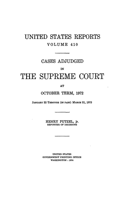 handle is hein.usreports/usrep410 and id is 1 raw text is: UNITED STATES REPORTS
VOLUME 410
CASES ADJUDGED
IN
THE SUPREME COURT
AT

OCTOBER TERM, 1972
JANUARY 22 THROUGH (IN PART) MARCH 21, 1973
HENRY PUTZEL, jr.
REPORTER OF DECISIONS
UNITED STATES
GOVERNMENT PRINTING OFFICE
WASHINGTON : 1974



