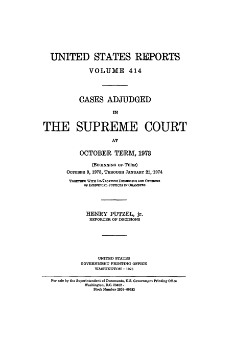 handle is hein.usreports/usrep414 and id is 1 raw text is: UNITED STATES REPORTS
VOLUME 414
CASES ADJUDGED
IN
THE SUPREME COURT
AT
OCTOBER TERM, 1973
(BEGINNING O, TER)
OCTOBER 9, 1973, THROUGH JANUARY 21,1974
Toansm WrTH IN-VACATION DMSMSALS  OFONS
OF INDIVIDUAL JUSTICES IN CHAMBEES
HENRY P.UTZEL, jr.
REPORTER OF DECISIONS
UNITED STATES
GOVERNMENT PRINTING OFFICE
WASHINGTON: 1975
For sale by the Superintendent of Documents, U.S. Government Printing Office
Washington, D.C. 20402 -
Stock Number 2801-00383


