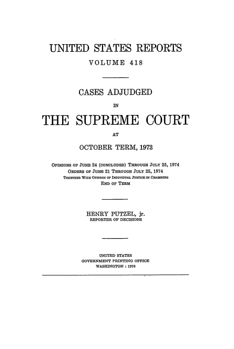 handle is hein.usreports/usrep418 and id is 1 raw text is: UNITED STATES REPORTS
VOLUME 418
CASES ADJUDGED
IN
THE SUPREME COURT
AT
OCTOBER TERM, 1973
OPINIONS OF JUNE 24 (CONcLUDED) THROUGH JULY 25, 1974
ORDERS OF JUNE 21 THROUGH JULY 25, 1974
ToGETm WITH OPimoN OF ImivmuAL JusTcE IN CHmAEEs
END OF TERM
HENRY PUTZEL, jr.
REPORTER OF DECISIONS
UNITED STATES
GOVERNMENT PRINTING OFFICE
WASHINGTON: 1976


