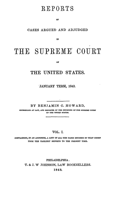handle is hein.usreports/usrep42 and id is 1 raw text is: REPORTS
OF
CASES ARGUED AND ADJUDGED
IN

THE SUPREME' COURT
or
THE UNITED STATES.
-JANUARY TERM, 1843.
BY BENJAMIN C..HOWARD,
COUNSELLOR AT LAW, AND REPORTER OF THE DECISIONS OF MHE SULREMS COURT
OF THE UNITED STATES.
VOL. L
CONTAINING, IN AN APPENDIX, A LIST OF ALL THE CASES DECIDED IN TIIAT COURT
FROM THE EARLIEST REPORTS TO THE PRESENT TIME.

PHILADELPHIA.
T. & J. W JOHNSON, LAW BOOKSELLERS.
1843.


