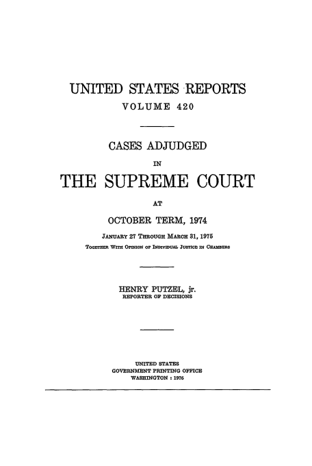 handle is hein.usreports/usrep420 and id is 1 raw text is: UNITED STATES REPORTS
VOLUME 420
CASES ADJUDGED
IN
THE SUPREME COURT
AT

OCTOBER TERM, 1974
IANUARY 27 THROUa MARCH 31, 1975
ToG'n Wna Onrnon OF bWIVWIVUA JUf IN Onsws
HENRY PUTZEL, jr.
REPORTER OF ECIMIONS
UNITED STATES
GOVERNMENT FRITING OFFICE
WASHINGTON - 1976


