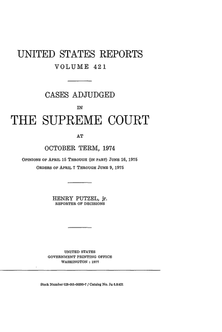 handle is hein.usreports/usrep421 and id is 1 raw text is: UNITED STATES REPORTS
VOLUME 421
CASES ADJUDGED
IN
THE SUPREME COURT
AT
OCTOBER TERM, 1974
OPINIONS OF APRIL 15 THROUGH (IN PART) JUNE 16, 1975
ORDERS OF APRIL 7 THROUGH JUNE 9, 1975
HENRY PUTZEL, jr.
REPORTER OF DECISIONS
UNITED STATES
GOVERNMENT PRINTING OFFICE
WASHINGTON : 1977

Stock Number 028-001-00390-7 / Catalog No. Ju 6.8:421


