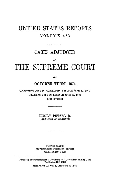 handle is hein.usreports/usrep422 and id is 1 raw text is: UNITED STATES REPORTS
VOLUME 422
CASES ADJUDGED
IN
THE SUPREME COURT
AT
OCTOBER TERM, 1974
OPINIONS OF JUNE 16 (CONCLUDED) THROUGH JUNE 30, 1975
ORDERS OF JUNE 16 THROUGH JUNE 30, 1975
END OF TERM
HENRY PUTZEL, jr.
REPORTER OF DECISIONS
UNITED STATES
GOVERNMENT PRINTING OFFICE
WASHINGTON: 1977
For sale by the Superintendent of Documents, U.S. Government Printing Office
Washington, D.C. 20402
Stock No. 028-001-0091-5 / Catalog No. Ju 6.8:422


