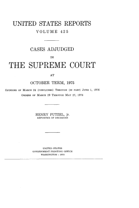 handle is hein.usreports/usrep425 and id is 1 raw text is: UNITED STATES REPORTS
VOLUME 425
CASES ADJUDGED
IN
THE SUPREME COURT
AT
OCTOBER TERM, 1975
OPINIONS OF MARCH 24 (CONCLUDED) THROUGH (IN PART) JUNE 1, 1976
ORDERS OF MARCH 29 THROUGH MAY 27, 1976
HENRY PUTZEL, jr.
REPORTER OF DECISIONS
UNITED STATES
GOVERNMENT PRINTING OFFICE
WASHINGTON : 1978


