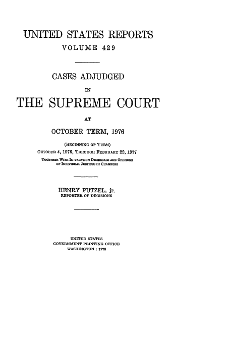 handle is hein.usreports/usrep429 and id is 1 raw text is: UNITED STATES REPORTS
VOLUME 429
CASES ADJUDGED
IN
THE SUPREME COURT
AT

OCTOBER TERM, 1976
(BEGINNING OF TERM)
OCTOBER 4, 1976, THROUGH FEBRUARY 22, 1977
TOGETHmE WITH IN-VACATION DISMISSALS Amm OPINtiOs
OF INDIVIDUAL JUSTICES li CUAMBSS
HENRY PUTZEL, jr.
REPORTER OF DECISIONS
UNITED STATES
GOVERNMENT PRINTING OFFICE
WASHINGTON - 1978


