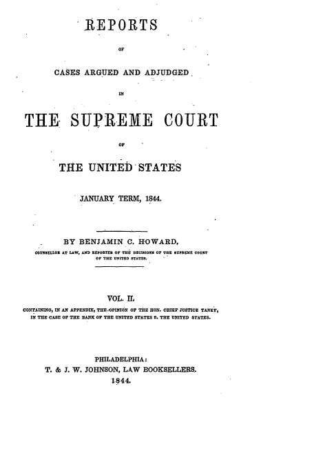 handle is hein.usreports/usrep43 and id is 1 raw text is: REPORTS
OF
CASES ARGUED AND ADJUDGED.

THE. SUPREME COURT
or
THE UNITED STATES
JANUARY TERM, 1844.
BY BENJAMIN C. HOWARD,
COUNIELLOR AT LLW, AND REPORTER Or THE DECISIONS OF THE SUPREME COURT
OF THE UlUTED STATES.
VOL. I,
CONTAMING, IN AN APPENDIX, THE .OPInON OF THE HON. CHIEF JUSTICE TANEY,
IN THE CASE OF THE BANK OF THE UNITED STATES V. THE UNITED STATES.

PHILADELPHIA:
T. & J. W. JOHNSON, LAW BOOKSELLERS.
1.844.


