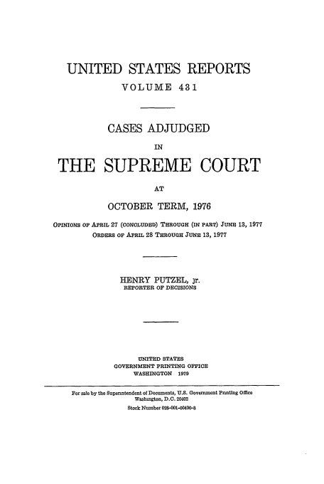 handle is hein.usreports/usrep431 and id is 1 raw text is: UNITED STATES REPORTS
VOLUME 431
CASES ADJUDGED
IN
THE SUPREME COURT
AT
OCTOBER TERM, 1976
OPINIONS OF APRIL 27 (CONCLUDED) THROUGH (IN PART) JUNE 13, 1977
ORDERS OF APRIL 28 THROUGH JUNE 13, 1977
HENRY PUTZEL, jr.
REPORTER OF DECISIONS
UNITED STATES
GOVERNMENT PRINTING OFFICE
WASHINGTON 1979
For sale by the Superntendent of Documents, U.S. Government Printing Office
Washington, D.C. 20402
Stock Number 028-001-00400--8


