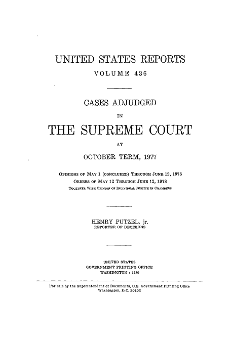 handle is hein.usreports/usrep436 and id is 1 raw text is: UNITED STATES REPORTS
VOLUME 436
CASES ADJUDGED
IN
THE SUPREME COURT
AT
OCTOBER TERM, 1977
OPINIONS OF MAY 1 (CONCLUDED) THROUGH JUNE 12, 1978
ORDERS OF MAY 12 THROUGH JUNE 12, 1978
TOGrHER WITH OPINION OF INDIVIDUAL JUSTICE IN CHAMBERS
HENRY PUTZEL, jr.
REPORTER OF DECISIONS
UNITED STATES
GOVERNMENT PRINTING OFFICE
WASHINGTON - 1980
For sale by the Superintendent of Documents, U.S. Government Printing Office
Washington, D.C. 20402


