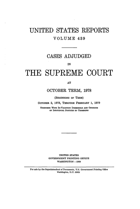 handle is hein.usreports/usrep439 and id is 1 raw text is: UNITED STATES REPORTS
VOLUME 439
CASES ADJUDGED
IN
THE SUPREME COURT
AT
OCTOBER TERM, 1978
(BEGINNING OF TERm)
OCTOBER 2, 1978, THROUGH FEBRUARY 1, 1979
ToGoTHmR WITH IN-VACTION DLmussAl AxD OPrNIONS
OF INDIVIDUAL JUSTICES IN CHAMBERS
UNITED STATES
GOVERNMENT PRINTING OFFICE
WASHINGTON: 1980
For sale by the Superintendent of Documents, U.S. Government Printing Office
Washington, D.C. 20402


