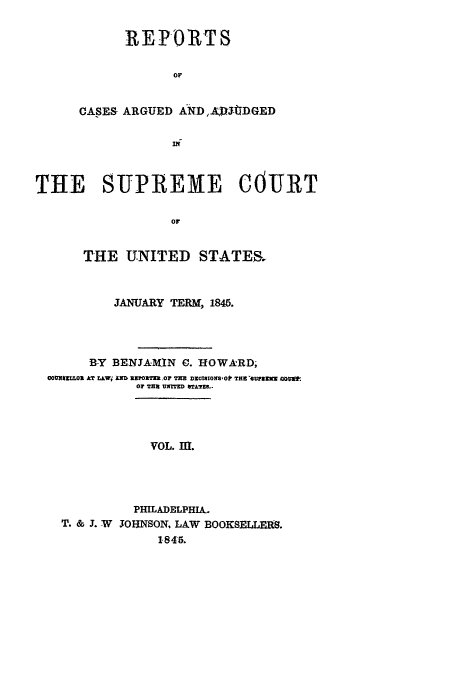 handle is hein.usreports/usrep44 and id is 1 raw text is: REPORTS
OF
CASES ARGUED AND,.AJDGED

THE SUPREME COURT
OF
THE UNITED STATES.
JANUARY TERM, 1845.
B-Y BENJAII.lN 0. HOWARD;
COUNIMR0 AT L.AWi XNZ ,IT0Z .0F TRE DICtBONS,0O1 THE BUnlqZI AWE*
OF TH  ON   srA7TRS..
VOL. nt.
PHILADELPHIA-
T. & 3. W 3OHNSON. LAW BOOKSELLERS.
1845.


