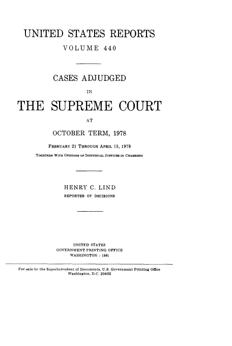 handle is hein.usreports/usrep440 and id is 1 raw text is: UNITED STATES REPORTS
VOLUME 440
CASES ADJUDGED
IN
THE SUPREME COURT
AT

OCTOBER TERM, 1978
FEBRUARY 21 THROUGH APRIL 13, 1979
TOGETHER WITH OPINIONS OF INDIVIDUAL JUSTICES IN CHAMBERS
HENRY C. LIND
REPORTER OF DECISIONS
UNITED STATES
GOVERNMENT PRINTING OFFICE
WASHINGTON : 1981

For sale by the S11perintendent of Documents, U.S. Government Printing Office
Washington, D.C. 20402


