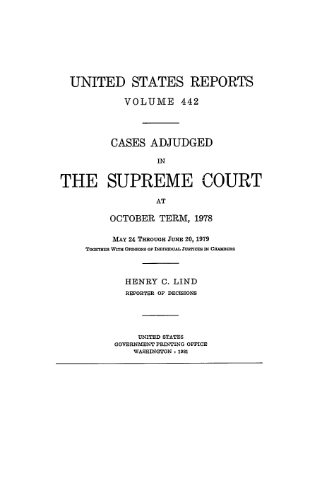 handle is hein.usreports/usrep442 and id is 1 raw text is: UNITED STATES REPORTS
VOLUME 442
CASES ADJUDGED
IN
THE SUPREME COURT
AT

OCTOBER TERM, 1978
MAY 24 THROUGH JUNE 20, 1979
ToETHm  WrrH OPiNioNs op INDrIvIuAL JusTicEs IN CHA]3Rns
HENRY C. LIND
REPORTER OF DECISIONS
UNITED STATES
GOVERNMENT PRINTING OFFICE
WASHINGTON: 1981



