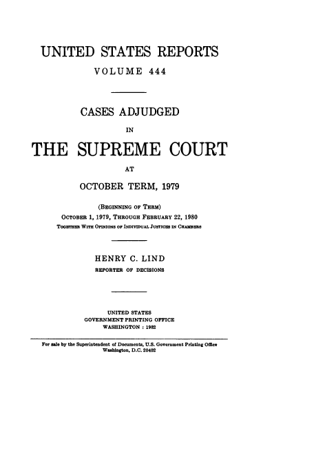 handle is hein.usreports/usrep444 and id is 1 raw text is: UNITED STATES REPORTS
VOLUME 444
CASES ADJUDGED
IN
THE SUPREME COURT
AT
OCTOBER TERM, 1979
(BEGINNING OF TERM)
OCTOBER 1, 1979, THROUGH FEBRUARY 22, 1980
Toawrua WITH OPINIONS or INDIVIDUAL JUSTICS IN CHAMBEmS
HENRY C. LIND
REPORTER OF DECISIONS
UNITED STATES
GOVERNMENT PRINTING OFFICE
WASHINGTON : 1982
For sale by the Superintendent of Documents, U.S. Government Printing Office
Washington. D.C. 20402



