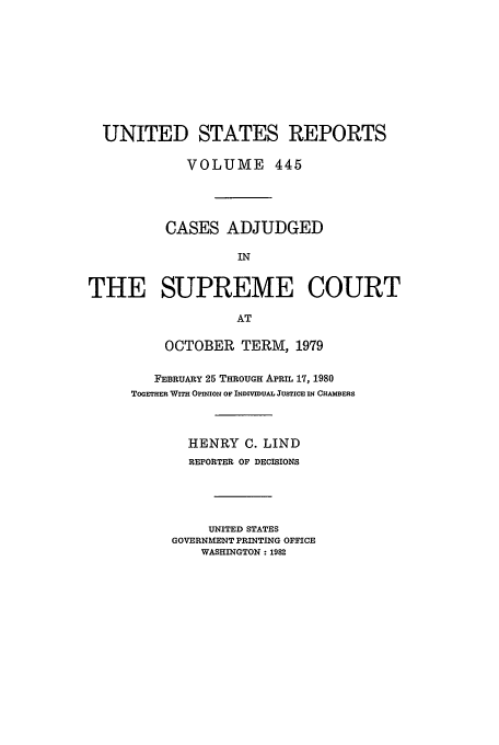 handle is hein.usreports/usrep445 and id is 1 raw text is: UNITED STATES REPORTS
VOLUME 445
CASES ADJUDGED
IN
THE SUPREME COURT
AT

OCTOBER TERM, 1979
FEBRUARY 25 THROUGH APRIL 17, 1980
ToGETHmE WITH OPINION OF INDIVIDUAL JUSTICE IN CHAMBERS
HENRY C. LIND
REPORTER OF DECISIONS
UNITED STATES
GOVERNMENT PRINTING OFFICE
WASHINGTON: 1982


