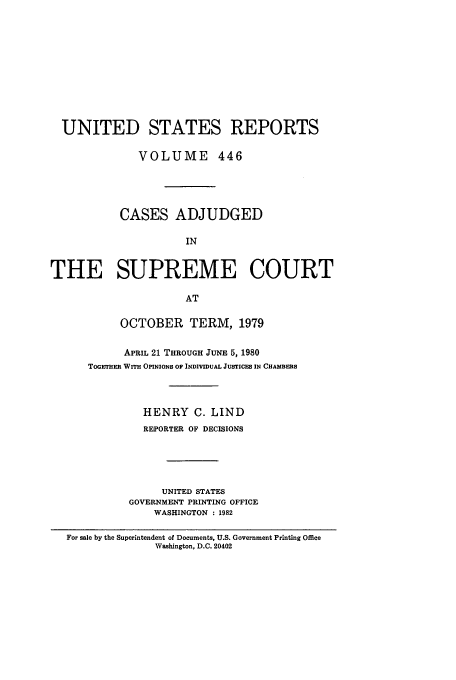 handle is hein.usreports/usrep446 and id is 1 raw text is: UNITED STATES REPORTS
VOLUME 446
CASES ADJUDGED
IN
THE SUPREME COURT
AT

OCTOBER TERM, 1979
APRIL 21 THROUGH JUNE 5, 1980
TOGETHER WITH OPINIONS OF INDIVIDUAL JUSTICES IN CHAMBERS
HENRY C. LIND
REPORTER OF DECISIONS
UNITED STATES
GOVERNMENT PRINTING OFFICE
WASHINGTON : 1982

For sale by the Superintendent of Documents, U.S. Government Printing Office
Washington, D.C. 20402



