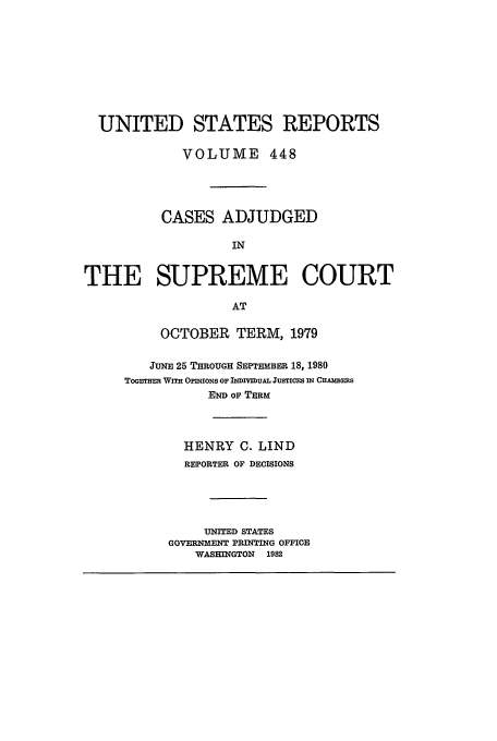 handle is hein.usreports/usrep448 and id is 1 raw text is: UNITED STATES REPORTS
VOLUME 448
CASES ADJUDGED
IN
THE SUPREME COURT
AT

OCTOBER TERM, 1979
JUNE 25 THROUGH SEPTEMBER 18, 1980
TOGETER WITH OPINIONS op INDIVmuAL JusTIcES IN CHAmmsBS
END OF TERM
HENRY C. LIND
REPORTER OF DECISIONS
UNITED STATES
GOVERNMENT PRINTING OFFICE
WASHINGTON 1982



