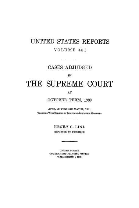 handle is hein.usreports/usrep451 and id is 1 raw text is: UNITED STATES REPORTS
VOLUME 451
CASES ADJUDGED
IN
THE SUPREME COURT
AT

OCTOBER TERM, 1980
APRIL 20 THROUGH MAY 26, 1981
TOGETuER WITH OPINIONS OF INDIVIDUAL JUSTICES IN CHAMBEIS
HENRY C. LIND
REPORTER OF DECISIONS
UNITED STATES
GOVERNMENT PRINTING OFFICE
WASHINGTON : 1982


