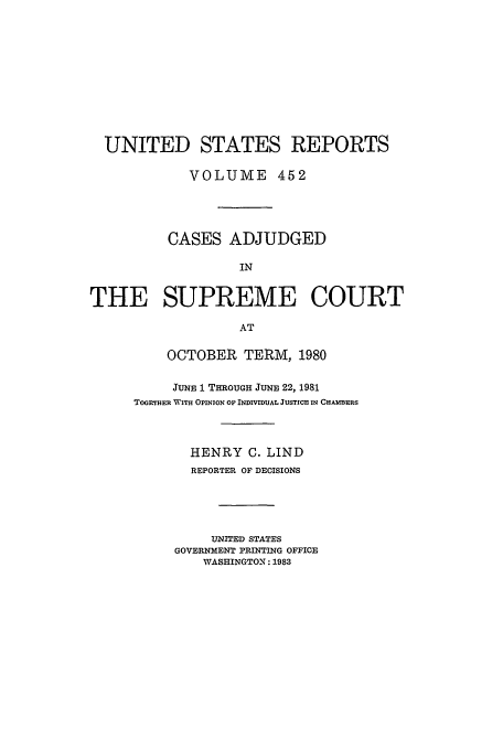 handle is hein.usreports/usrep452 and id is 1 raw text is: UNITED STATES REPORTS
VOLUME 452
CASES ADJUDGED
IN
THE SUPREME COURT
AT

OCTOBER TERM, 1980
JUNE 1 THROUGH JUNE 22, 1981
TOGETHER WITH OPINION OF INDIVIDUAL JUSTICE IN CHAMBERS
HENRY C. LIND
REPORTER OF DECISIONS
UNITED STATES
GOVERNMENT PRINTING OFFICE
WASHINGTON: 1983


