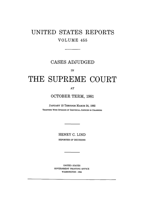 handle is hein.usreports/usrep455 and id is 1 raw text is: UNITED STATES REPORTS
VOLUME 455
CASES ADJUDGED
IN
THE SUPREME COURT
AT

OCTOBER TERM, 1981
JANUARY 13 THROUGH MARCH 24, 1982
TOGETHER WITH OPINIONS OF INDIVIDUAL JUSTICES IN CHAMBERS
HENRY C. LIND
REPORTER OF DECISIONS
UNITED STATES
GOVERNMENT PRINTING OFFICE
WASHINGTON : 1984



