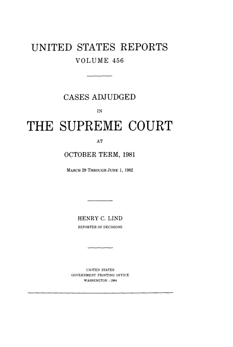 handle is hein.usreports/usrep456 and id is 1 raw text is: UNITED STATES REPORTS
VOLUME 456
CASES ADJUDGED
IN
THE SUPREME COURT
AT

OCTOBER TERM, 1981
MARCH 29 THROUGH JUNE 1, 1982
HENRY C. LIND
REPORTER OF DECISIONS
UNITED STATES
GOVERNMENT PRINTING OFFICE
WASHINGTON : 1984


