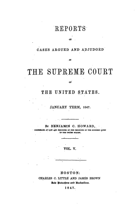 handle is hein.usreports/usrep46 and id is 1 raw text is: R EPORTS
CASE'S ARGUED AND ADJUDGED
IN
THE SUPREME COURT
OF
THE, UNITED STATES.
JANUARY, TERM, 1847.
Br BXNJAMTN C. HOWARD,.
covaft.6  AT L W .1D XR ORT  OP TH  DRiBos o, ME SUPRRME (.oURT
OY TE MED ETAXS.

VOL. V.

1OSTON:
CHARLES C. LITTE AND JAMES BROWN
184.7.


