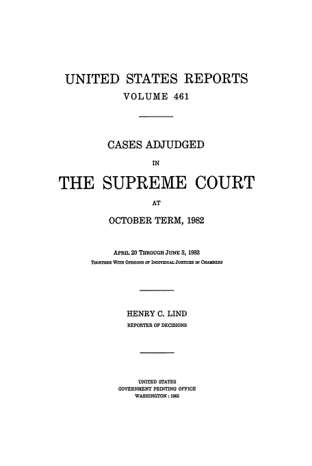 handle is hein.usreports/usrep461 and id is 1 raw text is: UNITED STATES REPORTS
VOLUME 461
CASES ADJUDGED
IN
THE SUPREME COURT
AT

OCTOBER TERM, 1982
APRIL 20 THROUGH JUNE 3, 1983
TOGEr=R Wr OponONs oF INDIvIuAL JusTIcEs IN CmBFEs
HENRY C. LIND
REPORTER OF DECISIONS
UNITED STATES
GOVERNMENT PRINTING OFFICE
WASHINGTON: 1985


