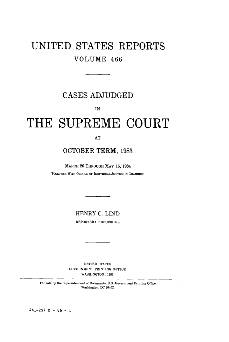 handle is hein.usreports/usrep466 and id is 1 raw text is: UNITED STATES REPORTS
VOLUME 466
CASES ADJUDGED
IN
THE SUPREME COURT
AT
OCTOBER TERM, 1983
MARCH 26 THROUGH MAY 15, 1984
TOGETHER WITH OPINION OF INDIVIDUAL JUSTICE IN CHAMBERS
HENRY C. LIND
REPORTER OF DECISIONS
UNITED STATES
GOVERNMENT PRINTING OFFICE
WASHINGTON: 1986
For sale by the Superintendent of Documents, U.S. Government Printing Office
Washington, DC 20402

441-297 0 - 86 - 1


