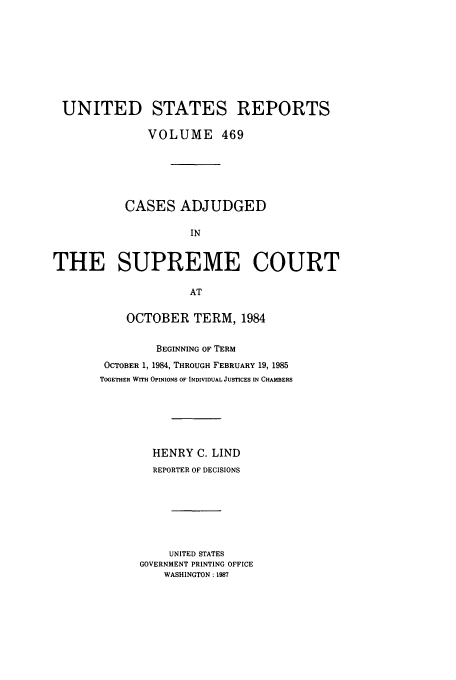 handle is hein.usreports/usrep469 and id is 1 raw text is: UNITED STATES REPORTS
VOLUME 469
CASES ADJUDGED
IN
THE SUPREME COURT
AT

OCTOBER TERM, 1984
BEGINNING OF TERM
OCTOBER 1, 1984, THROUGH FEBRUARY 19, 1985
TOGETHER WITH OPINIONS OF INDIVIDUAL JUSTICES IN CHAMBERS
HENRY C. LIND
REPORTER OF DECISIONS
UNITED STATES
GOVERNMENT PRINTING OFFICE
WASHINGTON : 1987


