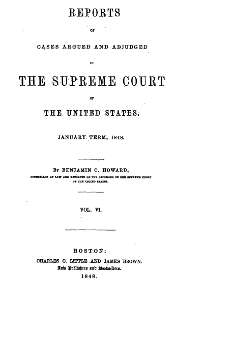 handle is hein.usreports/usrep47 and id is 1 raw text is: REPORTS
OF
CASES ARGUED AND ADJUDGED
IN

THE .-S.UPREME COURT
OF
THE. UNITED STATES.
JANUARY.TERM, 1848.
By BENJAMIN C. HOWARD,
COUN52MOa Ar LAW AND fXV O F 2 = D ZSOX3 OW rl n BM M CUr?
alp TIM 1!2f1~m ST.LTZ.

VOL. VI.

BOSTON1:

CHARLES C. LTITLE .AND JAMES BROWN.
Zef~ Vub18s 8 a.oa
1848.


