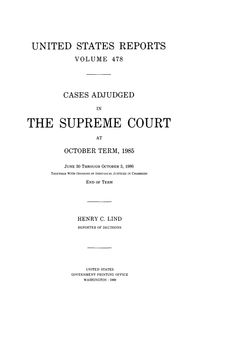 handle is hein.usreports/usrep478 and id is 1 raw text is: UNITED STATES REPORTS
VOLUME 478
CASES ADJUDGED
IN
THE SUPREME COURT
AT

OCTOBER TERM, 1985
JUNE 30 THROUGH OCTOBER 3, 1986
TOGETHER WITH OPINIONS OF INDIVIDUAL JUSTICES IN CHAMBERS
END OF TERM

HENRY C. LIND
REPORTER OF DECISIONS
UNITED STATES
GOVERNMENT PRINTING OFFICE
WASHINGTON : 1989


