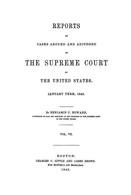 handle is hein.usreports/usrep48 and id is 1 raw text is: REPORTS
OP
CASES ARGUED AND ADJUDGED
IN

THE SUPREME COURT
or
THE UNITED        STATES.
JANUARY TERM, 1849.
By BENJAMIN C. HOWARD,
COUNSMRIX   AT LkW MWD REPOIRTEL OP TE DECIM01ONS OP TnB SUMM OODRE
OF TH= UNWTED STATES.

VOL. VII.

BOSTON:
CHARLES C. LITTLE AND JAMES BROWN.
331ab 335ubfsbers anb 3ooltoetms.
1849.


