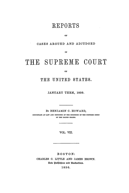 handle is hein.usreports/usrep49 and id is 1 raw text is: REPORTS
OF
CASES ARGUED AND ADJUDGED
IN

THE SUPREME COURT
OF
THE UNITED STATES.
JANUARY TERM, 1850.
By BENJAMIN C. HOWARD,
COUNSELLOR AT LAW AND REPORTER OF TEE DECISIONS OF TEE SUPREM  COURT
OF THE UNITED STATES.

VOL. VIII.

BOSTON:
CHARLES C. LITTLE AND JAMES BROWN.
.abn V3ubIsb1s an0. 33octselIess.
1850.


