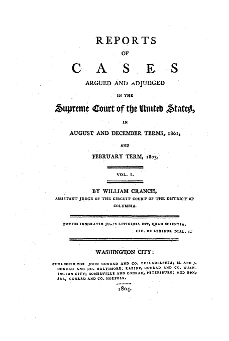 handle is hein.usreports/usrep5 and id is 1 raw text is: REPORTS
OF

A

ARGUED AND ADJUDGED
IN TIHE

Atuprtrin Court of tMe unittb $tatv5,
IN
AUGUST AND DECEMBER TERMS,. i8oi
AND

FEBRUARY TERM, 1803.

VOL. I.

BY WILLIAM CRANCH,
ASSISTANT JUDGE OF THE CIRCUIT COURT OF THE DISTRICT OP
COLUMBIA.

POTIUS 0IN.ORATIO JUA,!S LITIGIPSA EST, OUAM SCIENTIA.
ClC. DE LEGIBUS. DIAL..'
WASHINGTON CITY:
rUBLISHED FOR JOHN CONRAD AND CO. PHILADELPHIA; M. AND J.
CONRAD AND CO. BALTIMORE; RAPINEj CONRAD AND CO. WASM.-
[NGTON CITY; SOMERVILLE AND CONRAD, PETERSBURG; AND BOnX,
SAL, CONRAD AND CO. nORFOLK.
1804

C

I I


