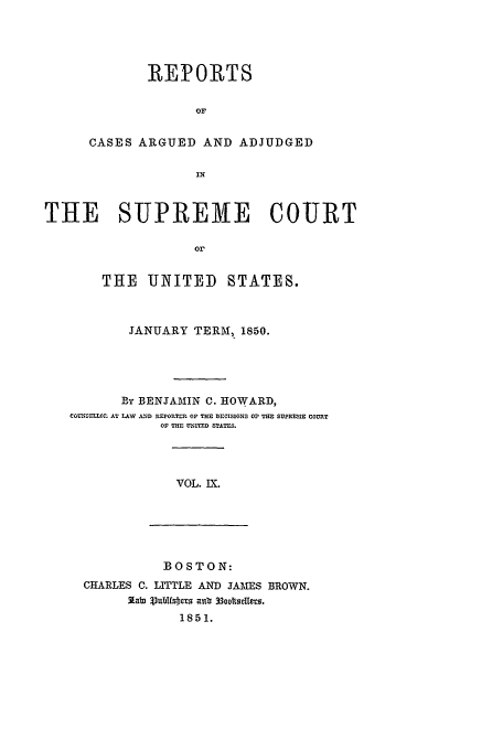 handle is hein.usreports/usrep50 and id is 1 raw text is: REPORTS
or
CASES ARGUED AND ADJUDGED
IN

THE SUPREME COURT
or
THE UNITED STATES.
JANUARY TERM, 1850.
BE, BENJAMIN C. HOWARD,
COUNSELLOr. AT LAW AND REPORTIM OF THE DECISIONS OF THE SUPRESUE COURT
OF THE UNITED STATES.

VOL. IX.

BOSTON:
CHARLES C. LITTLE AND JAMES BROWN.
31.alD lubl18s 51. anb 33otscUers.
1851.


