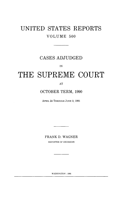 handle is hein.usreports/usrep500 and id is 1 raw text is: UNITED STATES REPORTS
VOLUME 500
CASES ADJUDGED
IN
THE SUPREME COURT
AT

OCTOBER TERM, 1990
APRIL 24 THROUGH JUNE 3, 1991
FRANK D. WAGNER
REPORTER OF DECISIONS

WASHINGTON : 1995


