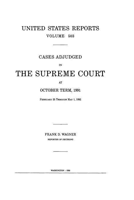 handle is hein.usreports/usrep503 and id is 1 raw text is: UNITED STATES REPORTS
VOLUME 503
CASES ADJUDGED
IN
THE SUPREME COURT
AT

OCTOBER TERM, 1991
FEBRUARY 25 THROUGH MAY 1, 1992
FRANK D. WAGNER
REPORTER OF DECISIONS

WASHINGTON : 1996


