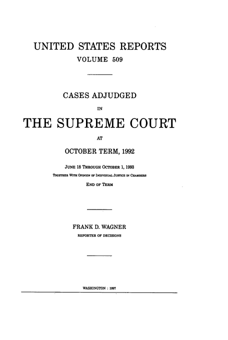 handle is hein.usreports/usrep509 and id is 1 raw text is: UNITED STATES REPORTS
VOLUME 509
CASES ADJUDGED
IN
THE SUPREME COURT
AT

OCTOBER TERM, 1992
JUNE 18 THROUGH OCTOBER 1, 1993
TooE=T  WITH Opmoz4 OF INDIVIDUAL JUSTICE IN CHAMBERtS
END OF TERM
FRANK D. WAGNER
REPORTER OF DECISIONS

WASHINGTON: 1997


