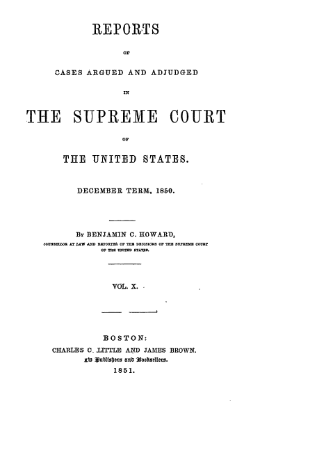 handle is hein.usreports/usrep51 and id is 1 raw text is: REPORTS
op.
CASES ARGUED AND ADJUDGED
IN

THE SUPREME COURT
or
THE UNITED STATES.
DECEMBER TERM, 1850.
By BENJAMIN C. HOWARD,
COUN5ELLOR AT ;AW A RZPOR=E OP THE DEOISIONS OF THE SUEMM COUILT
OP TE UNITED STTES.

VOL. X. -

BOSTON:
CHARLES C. JITTLE AND JAMES BROWN.
xt3 Vublts~e8 anb .ookstUets.
1851.


