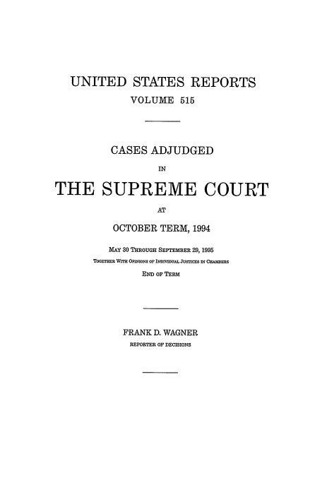 handle is hein.usreports/usrep515 and id is 1 raw text is: UNITED STATES REPORTS
VOLUME 515
CASES ADJUDGED
IN
THE SUPREME COURT
AT

OCTOBER TERM, 1994
MAY 30 THROUGH SEPTEMBER 29, 1995
Torr mR WrrH OPInMONS OF INDWIVUAL JUSnCES N CHAMBERS
END OF TERM
FRANK D. WAGNER
REPORTER OF DECISIONS



