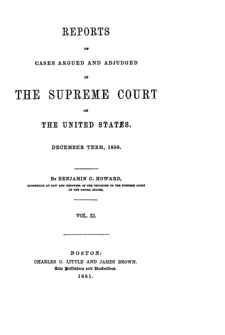 handle is hein.usreports/usrep52 and id is 1 raw text is: REPORTS
OF
CASES ARGUED AND ADJUDGED

THE SUPREME COURT
oV
THE UNITED STATES.
DECEMBER TERM, '1850.
By BENJAMIN C. HOWARD,
COUMNL ,OI AT L&W ID RTOR=TR OP =M DZOIIONS OP TX NUM   COUZP
OF T , Vm=r3 seNu=1

vot. xi.

BOSTON:
CHARLES C. LITTLE AND JAMES BROWN.
3.,m 3ublIrDers  anb 33ooell~es.
1851.


