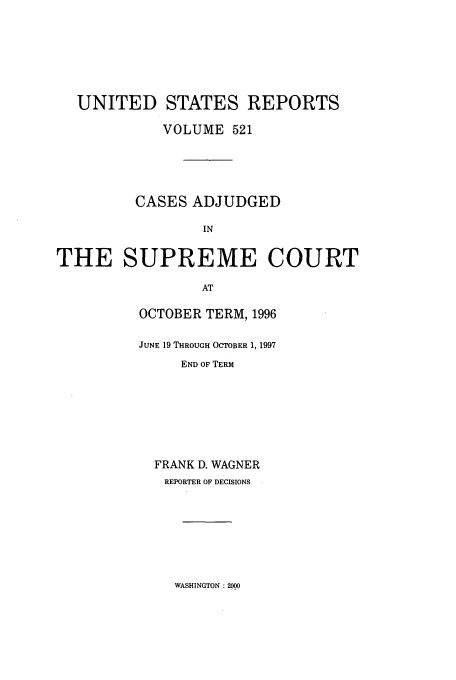 handle is hein.usreports/usrep521 and id is 1 raw text is: UNITED STATES REPORTS
VOLUME 521
CASES ADJUDGED
IN
THE SUPREME COURT
AT

OCTOBER TERM, 1996
JUNE 19 THROUGH OCTOBER 1, 1997
END OF TERM
FRANK D. WAGNER
REPORTER OF DECISIONS

WASHINGTON :2000



