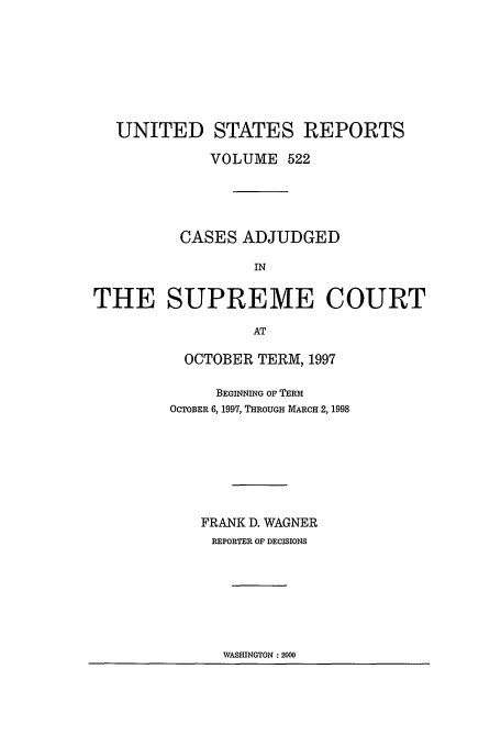 handle is hein.usreports/usrep522 and id is 1 raw text is: UNITED STATES REPORTS
VOLUME 522
CASES ADJUDGED
IN
THE SUPREME COURT
AT

OCTOBER TERM, 1997
BEGINNING OF TERM
OCTOBER 6, 1997, THROUGH MARCH 2, 1998
FRANK D. WAGNER
REPORTER OF DECISIONS

WASHINGTON :2000


