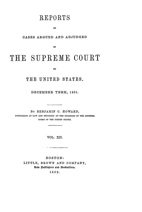 handle is hein.usreports/usrep53 and id is 1 raw text is: REPORTS
Or
CASES ARGUED AND ADJUDGED
IN

THE SUPREME COURT
or
THE UNITED STATES.
DECEMBER TERM, 1851.
By BENJAMIIN C. HOWARD,
COUSILLOR AT LW  AND REPORTER OF, TH  DEISIONS OF THE SUPREMM
COURT OF m uTED STATES.

VOL. X11.

BOSTON:
LITTLE, BROWN AND COMPANY,
iabi 3ubTfoDrs ant2
1852.


